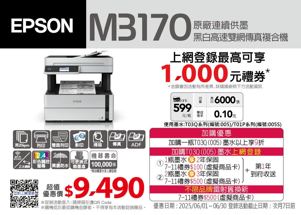 EPSON M3170|原廠連續供墨黑白高速雙網傳真複合機上網登錄最高可享1,000元禮券 *金額會因活動有所差異,詳請請參照下方活動資訊EPSONED6000張599單成元/瓶張本 0.10元黑20ipm列印雙面列印 影印 掃描 傳真ADF-Direct機器壽命 彩色觸控乙太網路螢幕 【黑墨防水可更換式 100,000張*需加購墨水並上網登錄2  $※促銷活動登入:請掃描左邊QR Code※購機低於最低購機金額者,不得享有本活動促銷贈品。使用墨水:T03Q系列(編號:/T01P系列(編號:005)加購優惠加購一瓶T03Q(005)墨水以上享9折加購T03Q(005)墨水上網登錄1瓶墨水 2年保固7-11禮券$100(虛擬商品卡)2瓶墨水 3年保固7-11禮券$500(虛擬商品卡)第1年到府收送不限品牌雷射舊換新7-11禮券$500(虛擬商品卡)優惠日期: 2025/06/01~06/30 登錄活動截止日期:次月7日前