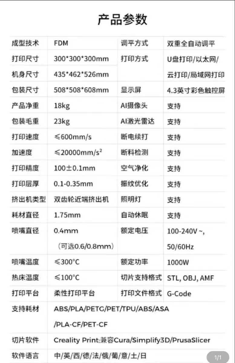 产品参数成型技术 FDM调平方式双重全自动调平打印尺寸300*300*300mm打印方式U盘打印/以太网/机身尺寸包装尺寸435*462*526mm云打印/局域网打印508*508*608mm显示屏4.3英寸彩色触控屏产品净重18kgAI摄像头支持包装毛重23kgAI激光雷达支持打印速度600mm/s断电续打支持加速度≤20000mm/s断料检测支持打印精度100±0.1mm空气净化支持打印层厚0.1-0.35mm振纹优化支持挤出机类型 双齿轮近端挤出机照明灯支持耗材直径1.75mm自动休眠支持喷嘴直径0.4mm额定电压(可选0.6/0.8mm)100-240V~,50/60Hz喷嘴温度300额定功率1000W热床温度≤ 100切片支持格式 STL, OBJ, AMF打印平台柔性打印平台打印文件格式 G-Code支持耗材ABS/PLA/PETC/PET/TPU/ABS/ASA/PLA-CF/PET-CF切片软件 Creality Print兼容Cura/Simplify3D/PrusaSlicer软件语言中/英/西/德/法/俄/葡/意/土/日1/1