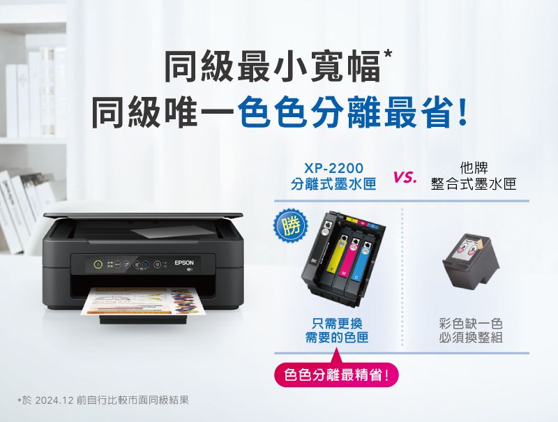 同級最小寬幅*同級唯一色色分離最省!XP-2200VS.分離式墨水匣勝他牌整合式墨水匣EPSON*於2024.12 前自行比較市面同級結果只需更換彩色缺一色需要的色匣色色分離最精省!必須換整組
