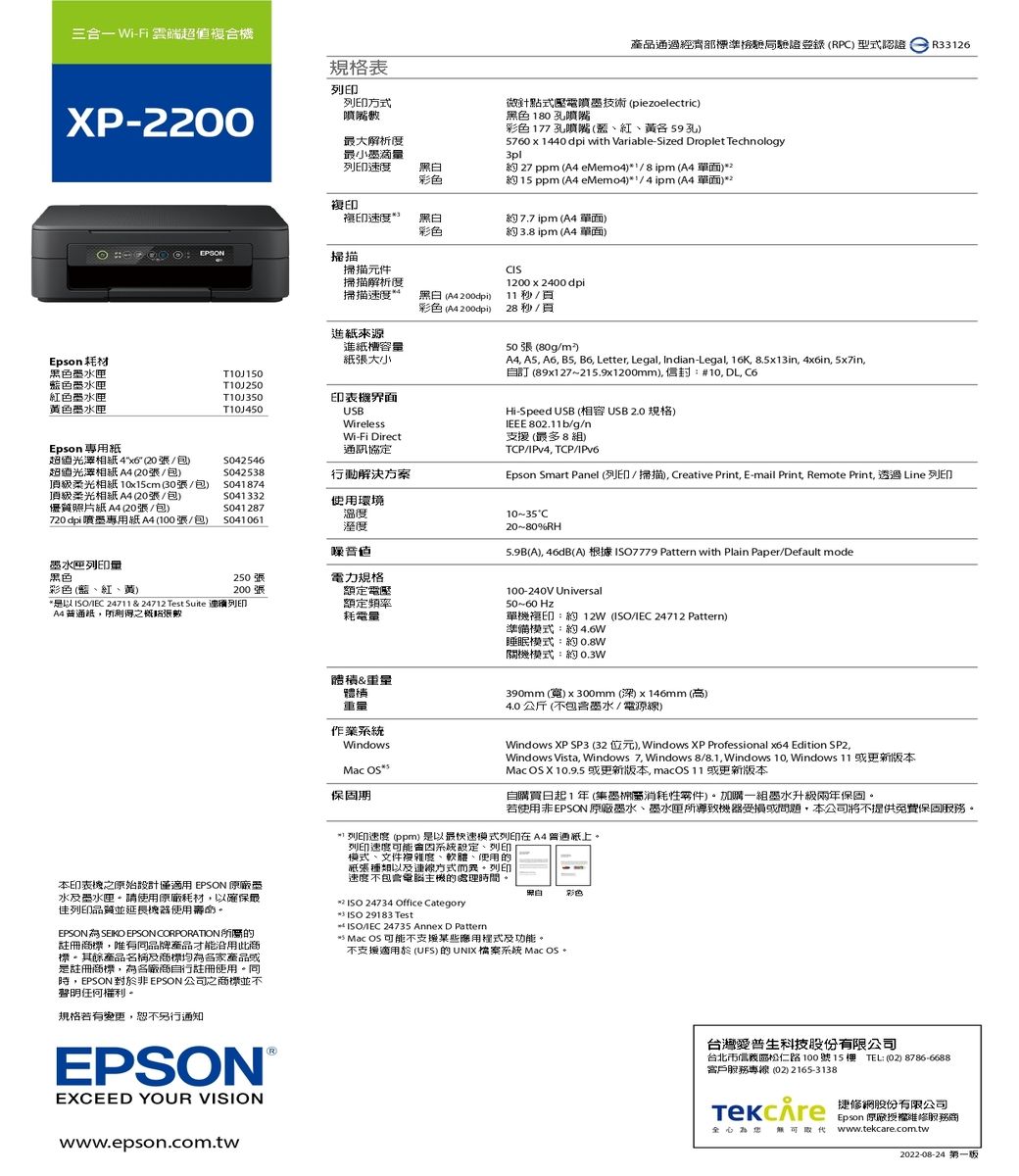 三合 Wi-Fi 雲端複合機XP-2200規格表列印列印方式噴嘴產品通過經濟部標準檢驗局驗證登錄RP型式認證R3326微針點式壓電噴墨技術 piezoelectric色180孔噴嘴 177 孔噴嘴、紅、59孔5760x1440 dpi with Variable-Sized Droplet Technology3pl 27 ppm ( eMemo48 ipm ( 單面)2約 15 ppm (A4 eMemo4)14ipm (A4 單面)2最大解析度最小墨滴量列印速度彩色複印複印速度黑白彩色約77 ipm (A4單面)約 3.8 ipm (A4 單面)EPSON掃描掃描元件掃描解析度掃描速度黑 (A4 200dpi)彩色 (A4 200dpi)1200x2400dpi /28 秒 / 進來源進槽容量紙大小Epson黑色墨匣色墨水匣T10J250紅色墨水匣黃色墨水匣T10J350T10J450印表機界面USBWirelessWi-Fi Direct通訊協定溫度溼度50張 (80g/)A4 A5 A6 B5, B6, Letter, Legal, Indi-Legal, 16K, 8.5x13in, 4in, 5x7in,自訂 (89x127~215.9x1200mm),:#10, DL, Hi-Speed USB (USB2.0規格) 802.11b/g/n支援 (最多8組)TCP/IPv4, TCP/IPv6.Epson Smart Panel (列印/掃描), Creative Print, E-mail Print, Remote Print, 透過 Line 列印10~35C20~80%RH(A), 46dB(A) 根據7779 Pattern with Plain Paper/Default modeEpson 專用紙超值4x6 (20張/包)超值光澤相紙A4 (20張/包)頂級柔光相紙A4 (20張/包)S042546S042538行動解決方案頂級柔光相纸 10x15cm (30張/包)S041874S041332使用環境優質照片紙A4 (20張/包)S041 287720 dpi噴墨專用紙A4 (100張/包)S041061墨水匣列印量黑色250張電力規格彩色(藍、紅、黃)200張*是以/ 24711 & 24712 Test Suite 列印A4紙,所測得張數額定電壓額定頻率耗電量本印表機之原始設計僅適用 EPSON 墨水及墨水匣請使用原廠耗材,以確保最列印品質並延長使用壽命EPSONSEIKO EPSON CORPORATION所的註冊標,唯有同品牌產品才能沿用此商標。其餘產品名稱及商標均各家產品或是註冊商標,為各廠商自行註冊使用。同,EPSON 對於非EPSON 公司之商標並不聲明任何權利。規格若有變更,恕不另行通知EPSONEXCEED YOUR VISIONwww.epson.com.tw&重量體積重量作業WindowsMac 保固期100-240V Universal50~60 Hz單機複印:約 12W (ISO/ 24712 Pattern)準備:約4.6W睡眠模式:約0.8W關機模式:約0.3W390mm (寬)x300mm(深)x146mm (高)4.0 公斤 (不墨水/電源線)Windows XP SP3 (32位元), Windows XP Professional x64 Edition SP2,Windows Vista, Windows 7, Windows 8/8.1,Windows 10, Windows 11 或更新版本Mac  X 10.9.5 或更新版本,macOS 11 或更新版本自購買日起1年(集墨棉屬消耗性零件)。加購一組墨水升級兩年保固。若使用非EPSON 原廠墨水、墨水匣所導致機器受損或問題,本公司將不提供免費保固。(*) 列印速度 (ppm)是以最快速模式列印在A4普通紙上。列印速度可能系統設定、列印模式、文件複雜度、軟體、使用的紙張種類以及連線方式而。列印速度不包含電腦主機的處理時間。* ISO 24734 Office CategoryISO 29183 Test ISO/IEC 24735 Annex D Pattern黑白彩色 Mac OS 可能不支援某些應用程式及功能。不支援適用於 (UFS)的UNIX檔案系統 Mac OS。台灣愛普生科技股台北市信義區松仁路100號15樓 TEL:(02)8786-6688客戶服務專線(02) 2165-3138) an份有限公司全心為 無可取代Epson 原廠服務商www.tekcare.com.tw2022-08-24 第一版