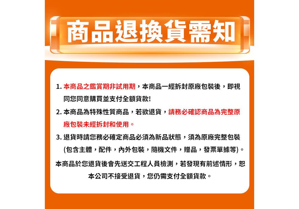 商品退換貨需知1.本商品之鑑賞期非試用期,本商品一經拆封原廠包裝後,即視同您同意購買並支付全額!2. 本商品為特殊性質商品,若欲退貨,請務必確認商品為完整原廠包裝未經拆封和使用。3. 退貨時請您務必確定商品必須為新品狀態,須為原廠完整包裝(包含主體,配件,內外包裝隨機文件贈品,發票單據等)。本商品於您退貨後會先送交工程人員檢測,若發現有前述情形,恕本公司不接受退貨,您仍需支付全額貨款。