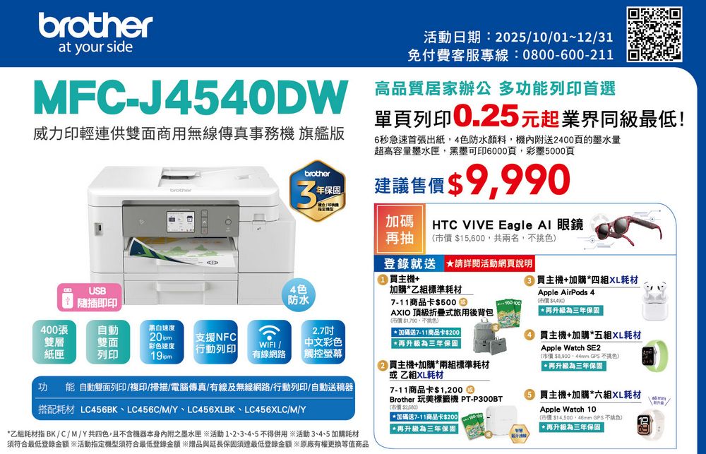 brotherat your side活動日期:202510/01~12/31免付費客服專線:0800-600-211MFC-J4540DW 高品質居家辦公 多功列印首選威力印輕連供雙面商用無線傳真事務機 旗艦版單頁列印0.25元起業界同級最低!brotherbrother3年保固6秒急速首張出紙4防水顏料機送2400頁的墨水量超高容量墨水匣,黑墨可印6000頁,彩墨0頁建議售價 9,990HTC VIVE Eagle Al 眼鏡加碼抽 15,600,共兩名,色USB隨插即印登錄就送 活動網頁說明買主機+ 買主機+加購四耗材Apple AirPods 4再三年保固4色加購乙組標準耗材防水7-11商品卡$500 $AXIO 頂級式旅用後背包市價$1,790,不400張雙層紙匣自動雙面列印黑白速度20 pm彩色速度19ipm支援NFC行動列印WIFI/有線網路2.7中文彩色加碼送7-11商品卡$200 觸控螢幕功能 自動雙面列印/複印/掃描/電腦傳真/有線及無線網路/行動列印/自動送稿器搭配耗材 LC456BK、LC456C/M/Y、LC456BK、LC456C/M/Y乙組耗材指 BK/C/M/Y共四色,且不含機器本身內附之墨水匣※活動1、2、3、4、5不得用 ※活動3、4、5 加購耗材須符合最低登錄金額 ※活動指定機型須符合最低登錄金額 ※贈品與延長保固須達最低登錄金額 ※原廠有權更換等值商品再升級為三年保固買主機+加購*兩組標準耗材或乙組XL耗材7-11商品卡$1,200Brother 玩美標籤機 PT-P300BT$)*加碼送7-11商品卡$200 *再升級為三年保固  買主機+加購*五組XL耗材Apple Watch SE2(市價$ GPS 不挑色)| *再升級為三年保固 買主機+加購*六組XL耗材Apple Watch 10(市價 $14,500, GPS 色)| *再升級為三年保固46 mm