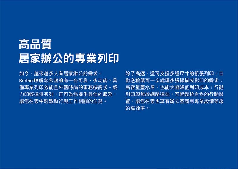 高品質居家辦公的專業列印如今,越來越多人有居家辦公的需求。Brother瞭解您希望擁有一台可靠、多功能、具備專業列印效能且外觀時尚的事務機需求。威力印輕連供系列,正可為您提供最佳的服務,讓您在家中輕鬆執行與工作相關的任務。除了高速,還可支援多種尺寸的紙張列印。自動送稿器可一次處理多張掃描或影印的需求;高容量墨水匣,也能大幅降低列印成本;行動列印與無線網路連結,可輕鬆統合您的行動裝置,讓您在家也享有辦公室商用專業設備等級的高效率。