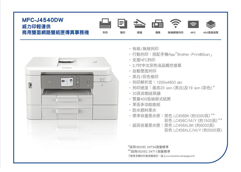 MFC-J4540DW威力印輕連供目商用雙面網路雙紙匣傳真事務機列印複印掃描傳真 無線網路列印NFC400張紙匣brother有線/無線列印行動列印:搭配手機App「Brother iPrint&Scan」支援NFC列印27中文彩色液晶觸控螢幕自動雙面列印黑白/彩色複印列印解析度:1200x4800 dpi·列印速度:最高20 ipm(黑白)及19 ipm (彩色)*20頁自動送稿器.·雙層400張抽屜式紙匣單張多功能進紙防水顏料墨水·標準容墨水匣LC456BK(約3000頁)*:黑色彩色 LC456C/M/Y(約1500頁)·超高容量墨水匣:黑色 LC456XLBK(約6000頁)彩色 LC456XLC/M/Y(約5000頁)*採用ISO/ 24734測量標準採用ISO/ 24711測量標準了解更多關於印量相關資訊,請上www.brother.com/pageyield