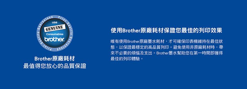useGENUINEConsumablesbrotherBrother原廠耗材最值得您放心的品質保證使用Brother原廠耗材保證您最佳的列印效果唯有使用Brother原廠墨水耗材,才可確保印表機維持在最佳狀態,以保證最穩定的高品質列印。避免使用非原廠耗材時,帶來不必要的煩惱及支出。Brother墨水幫助您在第一時間即獲得最佳的列印體驗。