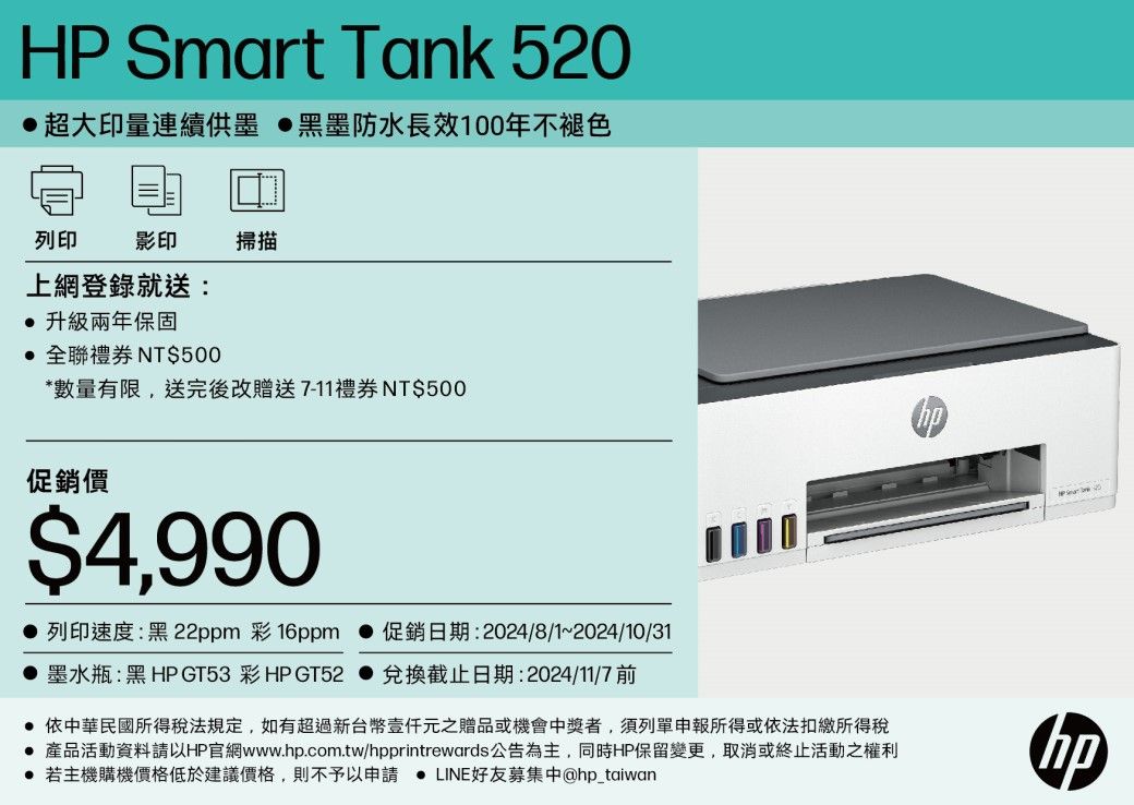 HP Smart Tank 520超大印量連續供墨 黑墨防水長效100年不褪色列印影印掃描上網登錄就送:升級兩年保固 全聯禮券 NT$500*數量有限,送完後改贈送7-11禮券 NT$500促銷價$4,990 列印速度:黑22ppm 彩16ppm  促銷日期:2024/8/1~2024/10/31墨水瓶:黑 HP GT53 彩HP GT52 兌換截止日期:2024/11/7 依中華民國所得稅法規定,如有超過新台幣元之贈品或機會中獎者,須列單申報所得或依法扣繳所得稅 產品活動資料請以HP官網www.hp.com.tw/hpprintrewards公告為主,同時HP保留變更,取消或終止活動之權利 若主機購機價格低於建議價格,則不予以申請  LINE好友募集中@hp_taiwanhp