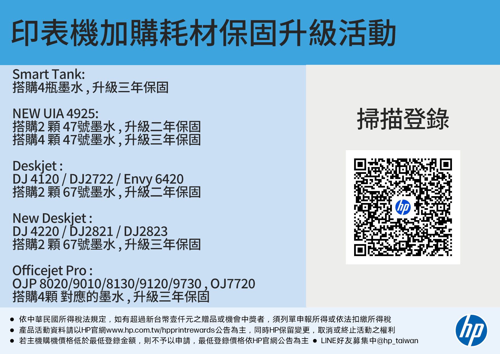 印表機加購耗材保固升級活動Smart Tank:搭購4瓶墨水,升級三年保固NEW UIA 4925:掃描登錄搭購2號墨水,升級二年保固搭購4顆47號墨水,升級三年保固Deskjet:DJ4120/DJ2722/Envy 6420搭購2顆67號墨水,升級二年保固New Deskjet:DJ 4220 / DJ2821 / DJ2823搭購2顆67號墨水,升級三年保固Officejet Pro :OJP 8020/9010/8130/9120/9730, OJ7720搭購4顆 對應的墨水,升級三年保固 依中華民國所得稅法規定,如有超過新台幣元之贈品或機會中獎者,須列單申報所得或依法扣繳所得稅 產品活動資料請以HP官網www.hp.com.tw/hpprintrewards公告為主,同時HP保留變更,取消或終止活動之權利 若主機購機價格低於最低登錄金額,則不予以申請,最低登錄價格依HP官網公告為主  LINE好友募集中@hp_taiwanhp