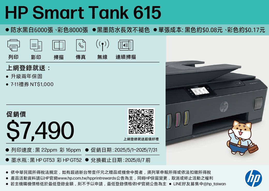 HP Smart Tank 615 防水黑白6000張、彩色8000張 黑墨防水長效不褪色 單張成本:黑色約$008元、彩色約$0.17元(列印 影印 掃描 傳真無線 連續掃描上網登錄就送:. 升級兩年保固 7-11禮券 NT$1,000促銷價$7,490上網登錄就送超值好禮 列印速度:黑22ppm 彩16ppm 促銷日期:2025/5/1~2025/7/31 墨水瓶:黑 HP GT53彩HP GT52 兌換截止日期:2025/8/7 前 依中華民國所得稅法規定,如有超過新台幣元之贈品或機會中獎者,須列單申報所得或依法扣繳所得稅 產品活動資料請以HP官網www..com.tw/hpprintrewards公告為主,同時HP保留變更,取消或終止活動之權利 若主機購機價格低於最低登錄金額,則不予以申請,最低登錄價格依HP官網公告為主  LINE好友募集中@hp_taiwanhp