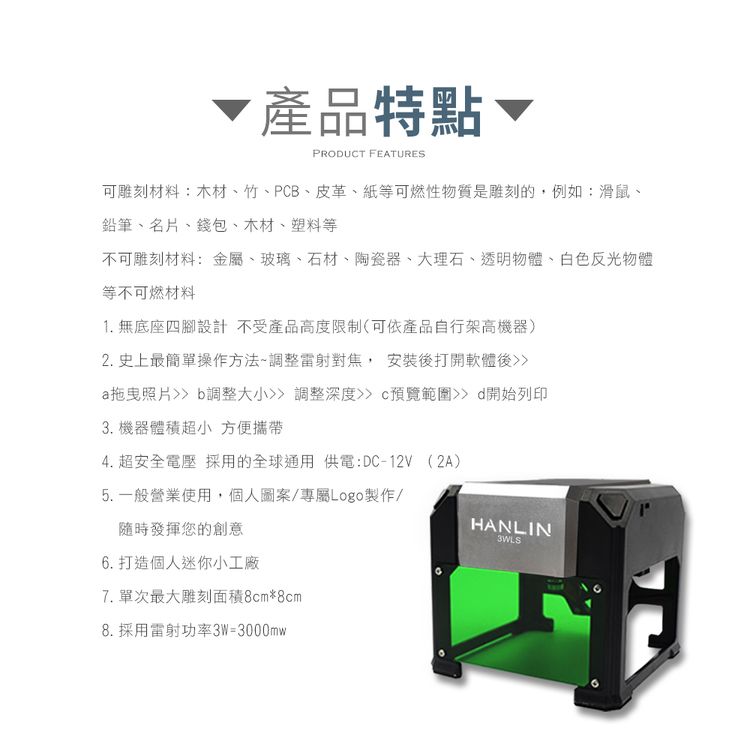 產品特點、PRODUCT FEATURES可雕刻材料:木材、竹、PCB、皮革、紙等可燃性物質是雕刻的,例如:滑鼠、鉛筆、名片、錢包、木材、塑料等不可雕刻材料:金屬、玻璃、石材、陶瓷器、大理石、透明物體、白色反光物體等不可燃材料1. 無底座四腳設計不受產品高度限制(可依產品自行架高機器)2. 史上最簡單操作方法調整雷射對焦,安裝後打開軟體後a拖曳照片 b調整大小調整深度預覽範圍 d開始列印3. 機器體積超小 方便攜帶4. 超安全電壓 採用的全球通用 供電:DC-12V(2A)5.一般營業使用,個人圖案/專屬Logo製作/隨時發揮您的創意6. 打造個人迷你小工廠7. 單次最大雕刻面積8cm*8cm8. 採用雷射功率3W=3000mwHANLIN3WLS