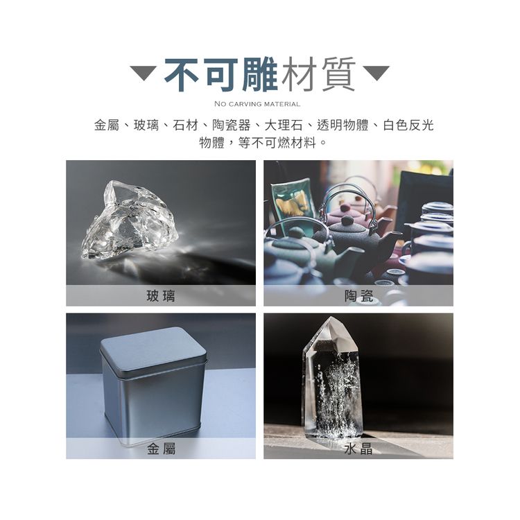 不可雕材質NO CARVING MATERIAL金屬、玻璃、石材、陶瓷器、大理石、透明物體、白色反光物體,等不可燃材料。玻璃陶瓷金屬水晶