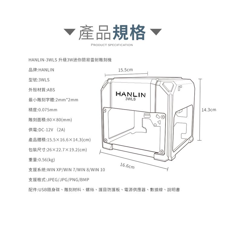 產品規格、RODUCT SPECIFICATIONHANLIN-3WLS 升級3W迷你簡易雷射雕刻機品牌:HANLIN型號:3WLS15.5cmP外殼材質:ABSHANLIN最小雕刻字體:2mm*2mm3WLS精度:0.075mm雕刻面積:8080(mm)供電:DC-12V(2A)產品體積:15.516.614.3(cm)包裝尺寸:2622.7×19.2(cm)重量:0.56(kg)16.6cm支援系統:WIN XP/WIN7/WIN8/WIN 10支援格式:JPEG/JPG/PNG/BMP配件:USB隨身碟、雕刻材料、螺絲、護目防護板、電源供應器、數據線、說明書14.3cm