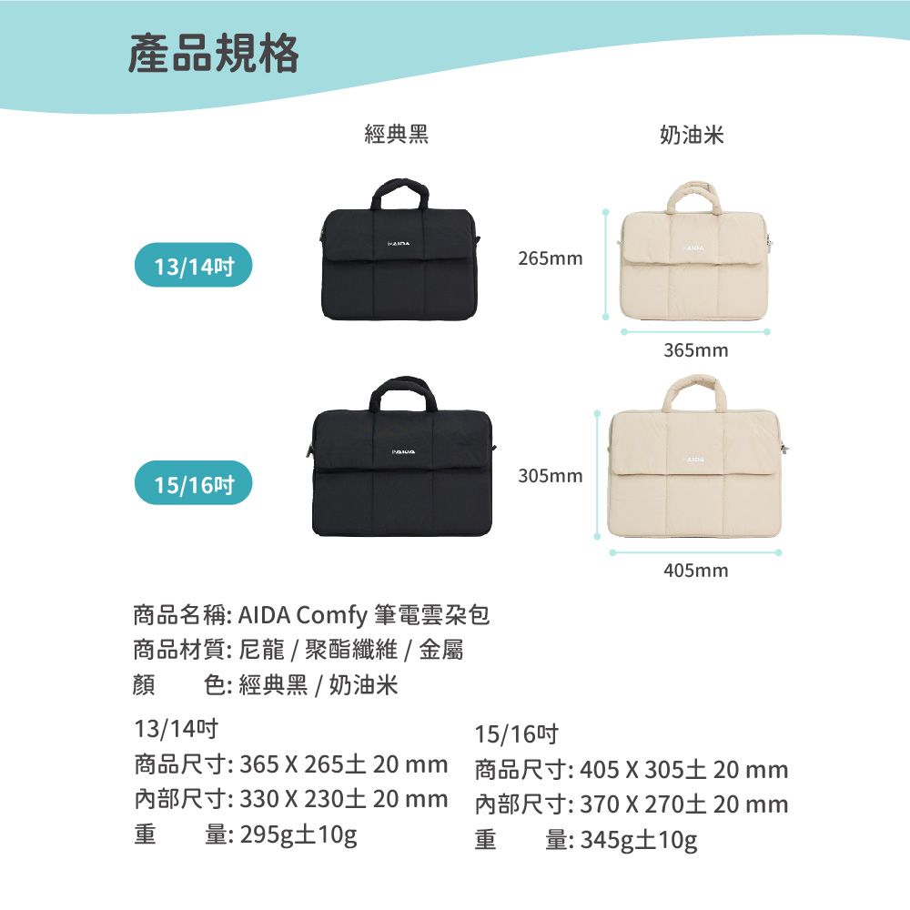 產品規格經典黑13/14吋265mm15/16吋商品名稱: AIDA Comfy 筆電包商品材質:尼龍/聚酯纖維/金屬顏 色: 經典黑 / 奶油米305mm奶油米365mm405mm13/14吋15/16吋重商品尺寸: 365 X26520mm尺寸: 330X23020mm量:295g10g商品尺寸:405X 305土 20 mm內部尺寸:370X27020mm重量:345g10g