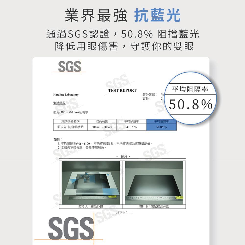 業界最強 抗藍光通過認證50.8%阻擋藍光降低用眼傷害,守護你的雙眼SGSSGSHardline Laboratory試結果藍光(380500nmTEST REPORT平均阻隔報告號碼: 頁數:250.8%測試樣品名稱波長範圍平均平均阻隔率頑皮鬼 防保護貼380mm500nm49.15%%備註: 平均阻隔率(%)(平均)%,平均穿透率為實際量測值2. 本報告不得,使用無效。照片-SGS照片A:樣品外觀SGSSG照片B:測試樣品外觀以下空白