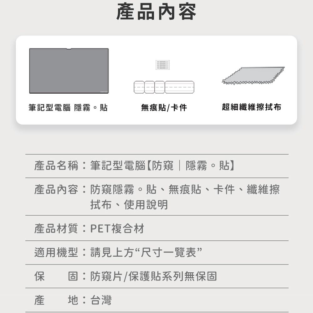 產品內容筆記型電腦 隱霧。貼無痕貼卡件超細纖維擦布產品名稱:筆記型電腦【防窺隱霧。貼】產品內容:防窺隱霧。貼、無痕貼、卡件、纖維擦拭布、使用說明產品材質:PET複合材適用機型:請見上方“尺寸一覽表保 固:防窺片/保護貼系列無保固產地:台灣