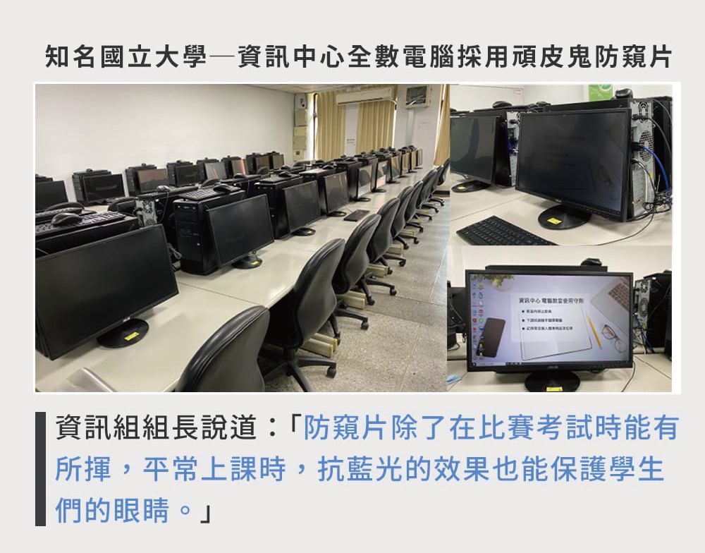 知名國立大學全數腦採用頑皮鬼防窺片資訊中心電資訊組組長說道:「防窺片除了在比賽考試時能有所揮,平常上課時,抗藍光的效果也能保護學生們的眼睛。」