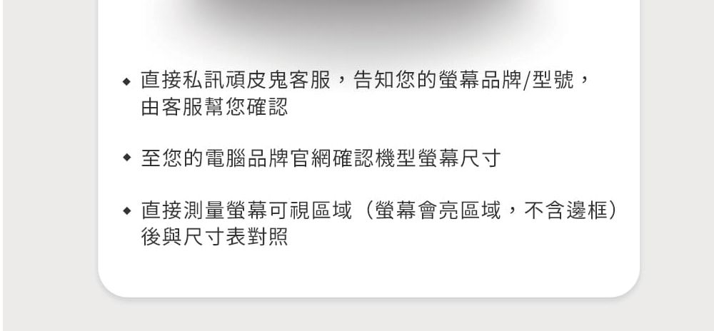直接私訊頑皮鬼客服,告知您的螢幕品牌/型號,由客服幫您確認至您的電腦品牌官網確認機型螢幕尺寸直接測量螢幕可視區域(螢幕會亮區域,不含邊框)後與尺寸表對照