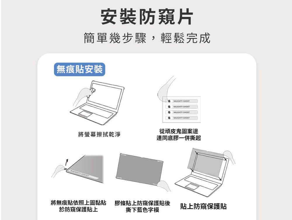 安裝防窺片簡單幾步驟,輕鬆完成無痕貼安裝] NAUGHTY NAUGHTY NAUGHTY GHOST從頑皮鬼圖案邊將螢幕擦拭乾淨連同底膠一併撕起將無痕貼依照上圖黏貼於防窺保護貼上膠條貼上防窺保護貼後撕下藍色字模貼上防窺保護貼