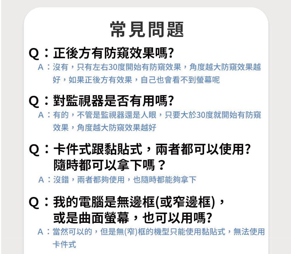 常見問題Q:正後方有防窺效果嗎?A:沒有只有左右30度開始有防窺效果,角度越大防窺效果越好,如果正後方有效果,自己也會看不到螢幕呢Q:對監視器是否有用嗎?A:有的,不管是監視器還是人眼,只要大於30度就開始有防窺效果,角度越大防窺效果越好Q:卡件式跟黏貼式,兩者都可以使用?隨時都可以拿下嗎?A:沒錯,兩者都夠使用,也隨時都能夠拿下Q:我的電腦是無邊框(或窄邊框)或是曲面螢幕,也可以用嗎?,A:當然可以的,但是無(窄)框的機型只能使用黏貼式,無法使用卡件式