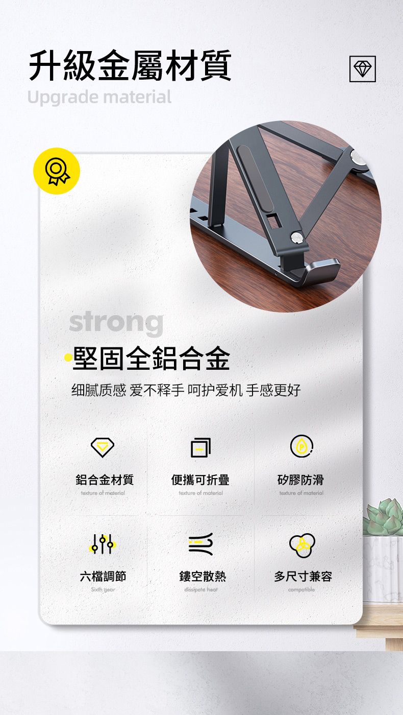 升級金屬材質Upgrade strong堅固全鋁合金细腻质感 爱不释手 呵护爱机 手感更好鋁合金材質便攜可折疊矽膠防滑texture of materialtexture of materialtexture of material六檔調節鏤空散熱多尺寸兼容 dissipate compatible