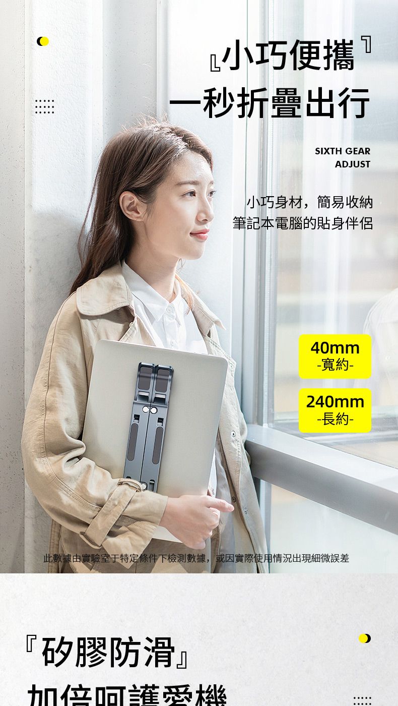 小巧便攜一秒折疊出行SIXTH GEARADJUST小巧身材,簡易收納筆記本電腦的貼身伴侶40mm寬約-240mm- 長約-此數據由實驗室于特定條件下檢測數據,或因實際使用情況出現細微誤差『矽膠防滑』加倍呵護