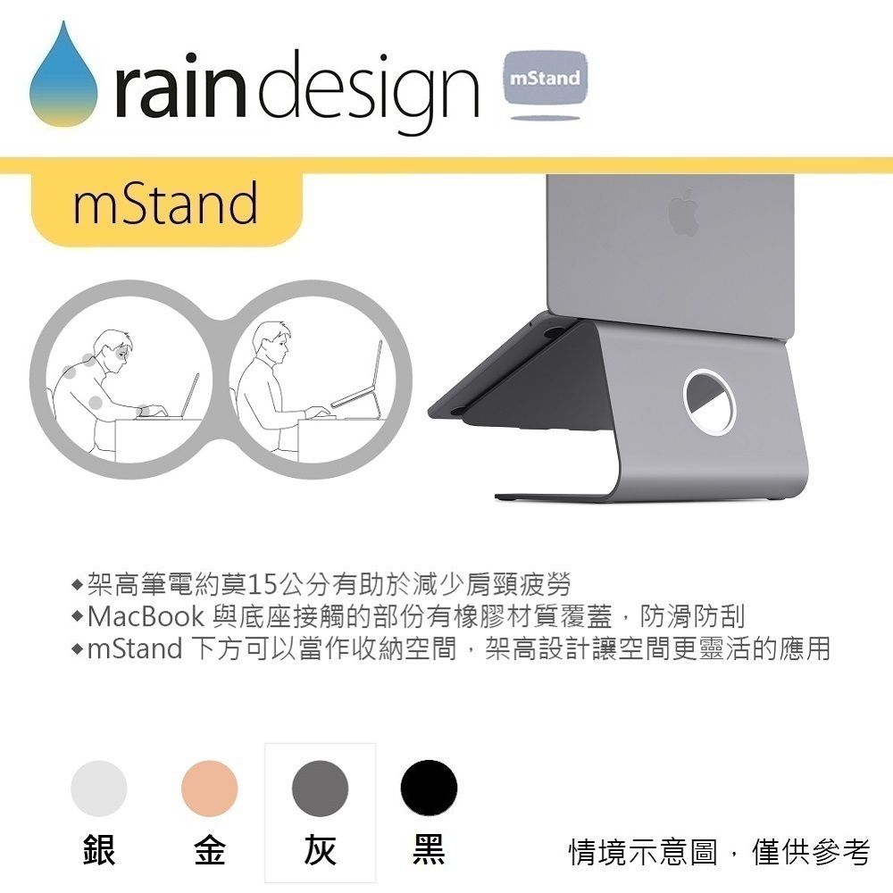 raindesignmStandmStand架高筆電約莫15公分有助於減少肩頸疲勞MacBook 與底座接觸的部份有橡膠材質覆蓋,防滑防刮mStand 下方可以當作收納空間,架高設計讓空間更靈活的應用銀金灰黑情境示意圖,僅供參考