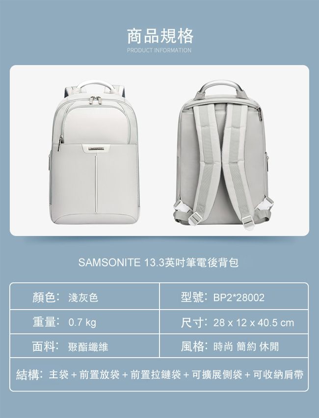 商品規格PRODUCT INFORMATIONSAMSONITE 13.3英吋筆電後背包顏色: 淺灰色重量: 0.7 kg型號:BP2*28002尺寸:28 x 12 x 40.5 cm風格:時尚簡約 休閒面料: 聚酯纖維結構:主袋+前置放袋+前置拉鏈袋+可擴展側袋+可收納肩帶
