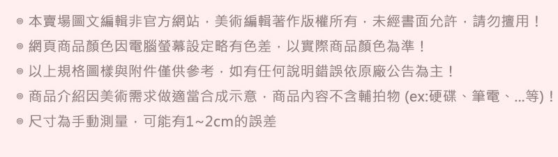 @本賣場圖文編輯非官方網站美術編輯著作版權所有未經書面允許請勿擅用!@網頁商品顏色因電腦螢幕設定略有色差,以實際商品顏色為準!@以上規格圖樣與附件僅供參考,如有任何說明錯誤依原廠公告為主!@ 商品介紹因美術需求做適當合成示意,商品內容不含輔拍物(ex:硬碟、筆電、等)! 尺寸為手動測量,可能有1~2cm的誤差