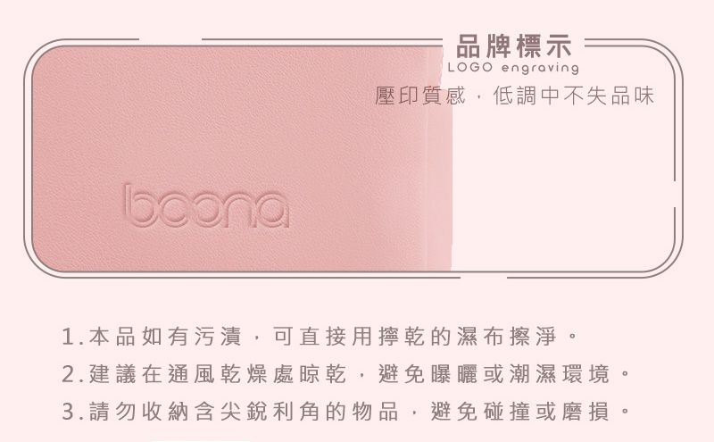 品牌標示LOGO engraving壓印質感,低調中不失品味1.本品如有污漬,可直接用擰乾的濕布擦淨。2.建議在通風乾燥處晾乾,避免曝曬或潮濕環境。3.請勿收納含尖銳利角的物品,避免碰撞或磨損。