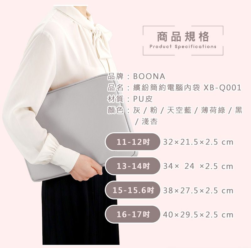 商品規格Product Specifications品牌:BOONA品名:繽紛簡約電腦內袋XB-Q001材質:PU皮顏色:灰/粉/天空藍/薄荷綠/黑/淺杏11-12 3221.52.5 cm13-14 3424 2.5cm15-15.6 38x27.5x2.5cm16-17 40x29.52.5 cm