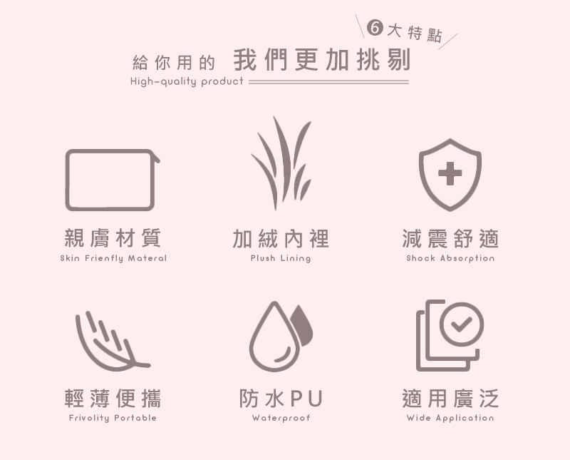 特點給你用的 我們更加挑剔High-quality product+親膚材質加絨內裡減震舒適 Frienfly MateralPlush LiningShock Absorption輕薄便攜防水PUFrivolity PortableWaterproof適用廣泛Wide Application