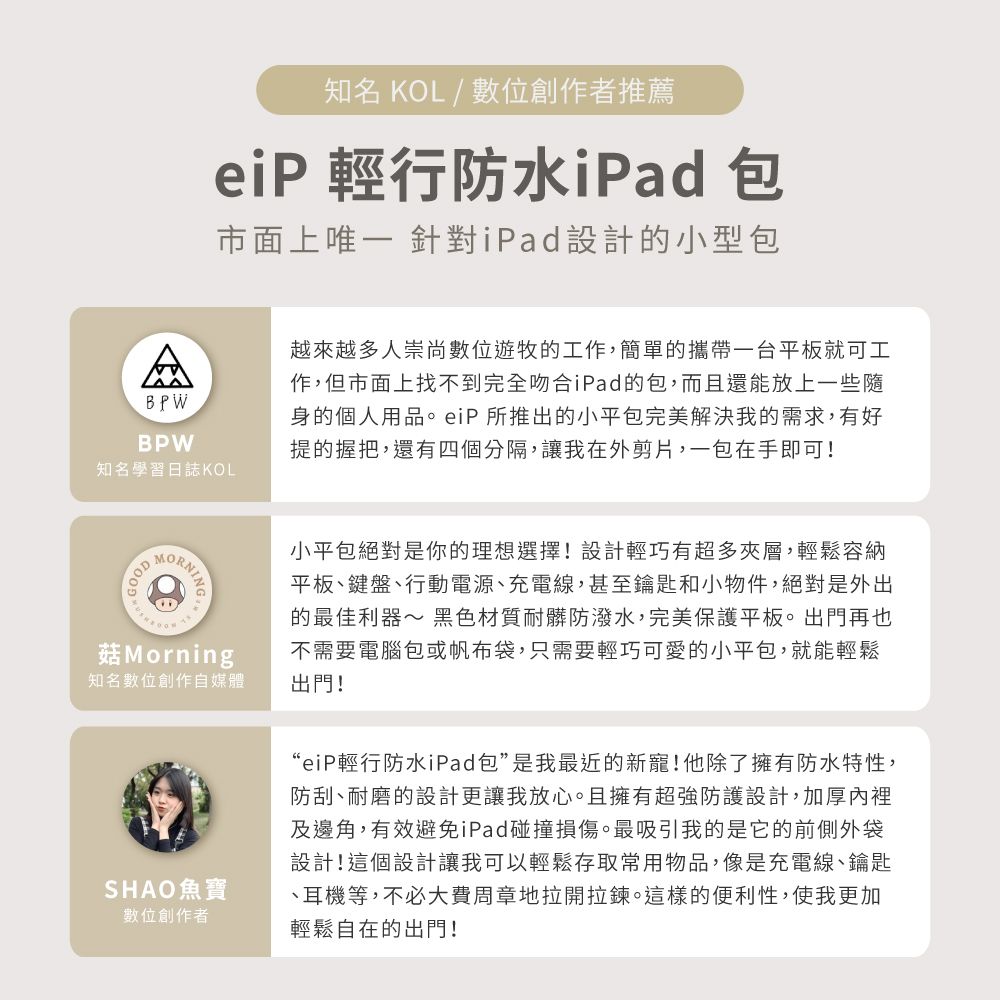 知名 KOL / 創作者推薦eiP 行防水iPad 包市面上唯一 針對iPad設計的小型包ABPWBPW知名學習日誌KOL越來越多人崇尚數位遊牧的工作,簡單的攜帶一台平板就可工作,但市面上找不到完全吻合iPad的包,而且還能放上一些隨身的個人用品。eiP 所推出的小平包完美解決我的需求,有好提的握把,還有四個分隔,讓我在外剪片,一包在手即可!GOODMorning知名數位創作自媒體SHAO魚寶數位創作者小平包絕對是你的理想選擇!設計輕巧有超多夾層,輕鬆容納平板鍵盤、行動電源、充電線,甚至鑰匙和小物件,絕對是外出的最佳利器~ 黑色材質耐髒防潑水,完美保護平板。出門再也不需要電腦包或帆布袋,只需要輕巧可愛的小平包,就能輕鬆出門!“eiP輕行防水iPad包”是我最近的新寵!他除了擁有防水特性,防刮、耐磨的設計更讓我放心。且擁有超強防護設計,加厚內裡及邊角,有效避免iPad碰撞損傷。最吸引我的是它的前側外袋設計!這個設計讓我可以輕鬆存取常用物品,像是充電線、鑰匙、耳機等,不必大費周章地拉開拉鍊。這樣的便利性,使我更加輕鬆自在的出門!