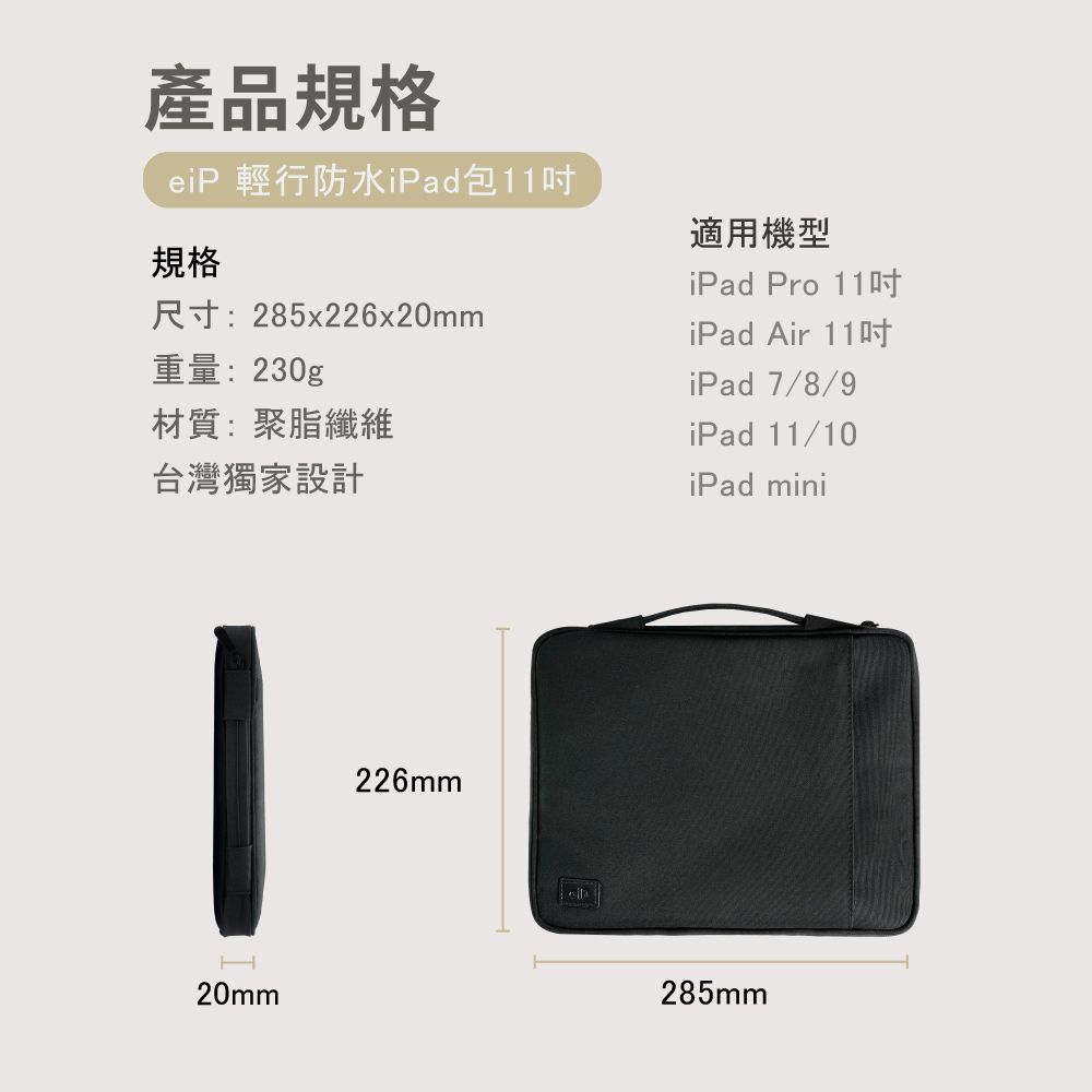 產品規格eiP 輕行防水iPad包11重量:230g規格尺寸:285x226x20mm材質:聚脂纖維台灣獨家設計適用機型iPad Pro 11iPad Air 11iPad 7/8/9iPad 11/10iPad miniH20mm226mm285mm