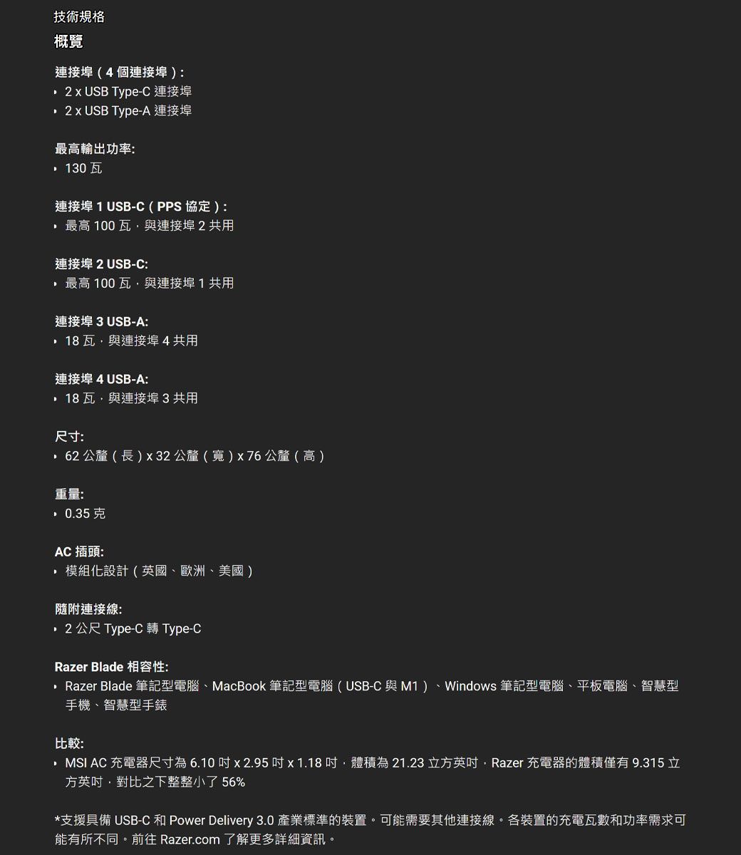 技術規格概覽連接埠(4個連接埠) USB Type-C 連接埠 USB Type-A 連接埠最高輸出功率: 130 連接埠 1 USB-C(PPS 協定):最高 100瓦與連接埠2共用連接埠 2USB-C:最高 100瓦與連接埠1共用連接埠 3USB-A:瓦與連接埠4共用連接埠4USB-A:瓦與連接埠3共用尺寸:62 公釐 ( 長) x 32 公釐 () x76 公釐(高)重量:0.35克AC 插頭: 模組化設計(英國歐洲、美國)連接線:公尺 Type-C 轉 Type-CRazer Blade 相容性:Razer Blade 筆記型電腦、MacBook 筆記型電腦(USB-C 與M1)、Windows 筆記型電腦、平板電腦、智慧型手機、智慧型手錶比较:MSI AC 充電器尺寸為6.10x2.95x 1.18吋體積為21.23 立方英吋,Razer 充電器的體積僅有9.315立方英吋,對比之下整整小了 56%*支援具備 USB-C Power Delivery 3.0 產樂標準的裝置,可能需要其他連接線各裝置的充電瓦數和功率需求可能有所不同前往 Razer.com 了解更多詳細資訊。