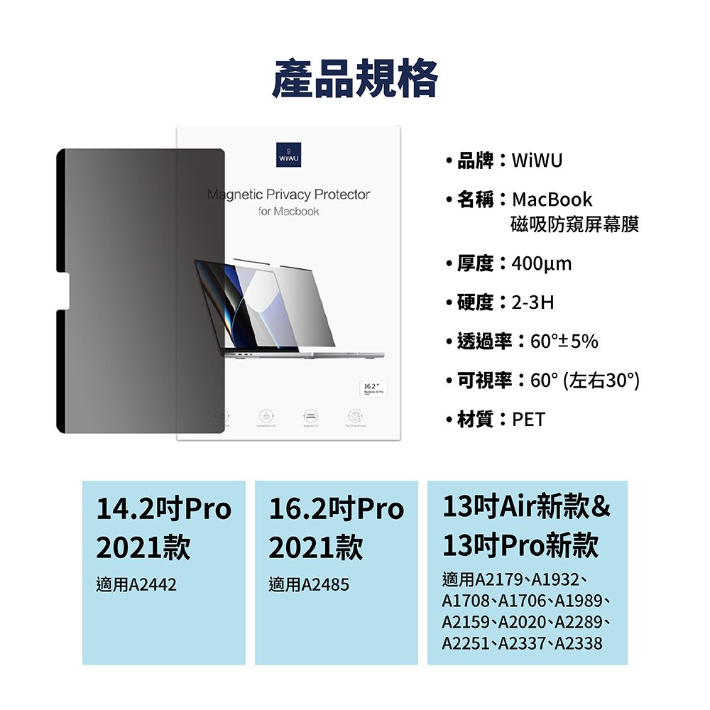 產品規格WIWUMagnetic Privacy Protectorfor Macbook名稱:MacBook磁吸防窺屏幕膜厚度:400m硬度:2-3H透過率:60°±5%可視率:60°(左右30°)材質:PET14.2Pro16.2Pro13Air新款&2021款2021款13Pro新款適用A2179A1932適用A2442適用A2485A1708A1706、A1989、A2159、A2020、A2289、A2251、A2337、A2338