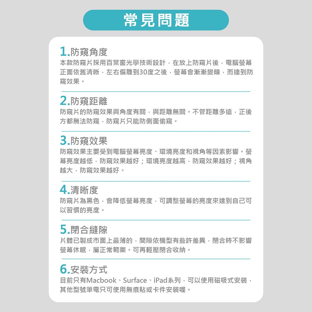 1.防角度常見問題本款防採用百葉窗光學技術設計在放上防片後電腦幕正面依舊清晰左右偏離到30度之後螢幕會漸漸變暗而達到防窺效果。2.防窺距離防窺片的防窺效果與角度有關與距離無關。不管距離多遠正後方都無法防窺防窺片只能防側面偷窺。3.防窺效果防窺效果主要受到電腦螢幕亮度、環境亮度和視角等因素影響。螢幕亮度越低防窺效果越好;環境亮度越高防窺效果越好;視角越大,防窺效果越好。4.清晰度防窺片為黑色,會降低螢幕亮度,可調整螢幕的亮度來達到自己可以習慣的亮度。5.閉合縫隙片體已製成市面上最薄的,間隙依機型有些許差異,閉合時不影響螢幕休眠,屬正常範圍。可再輕壓閉合收納。6.安裝方式目前只有Macbook、Surface、iPad系列,可以使用磁吸式安裝,其他型號筆電只可使用無痕貼或卡件安裝喔。