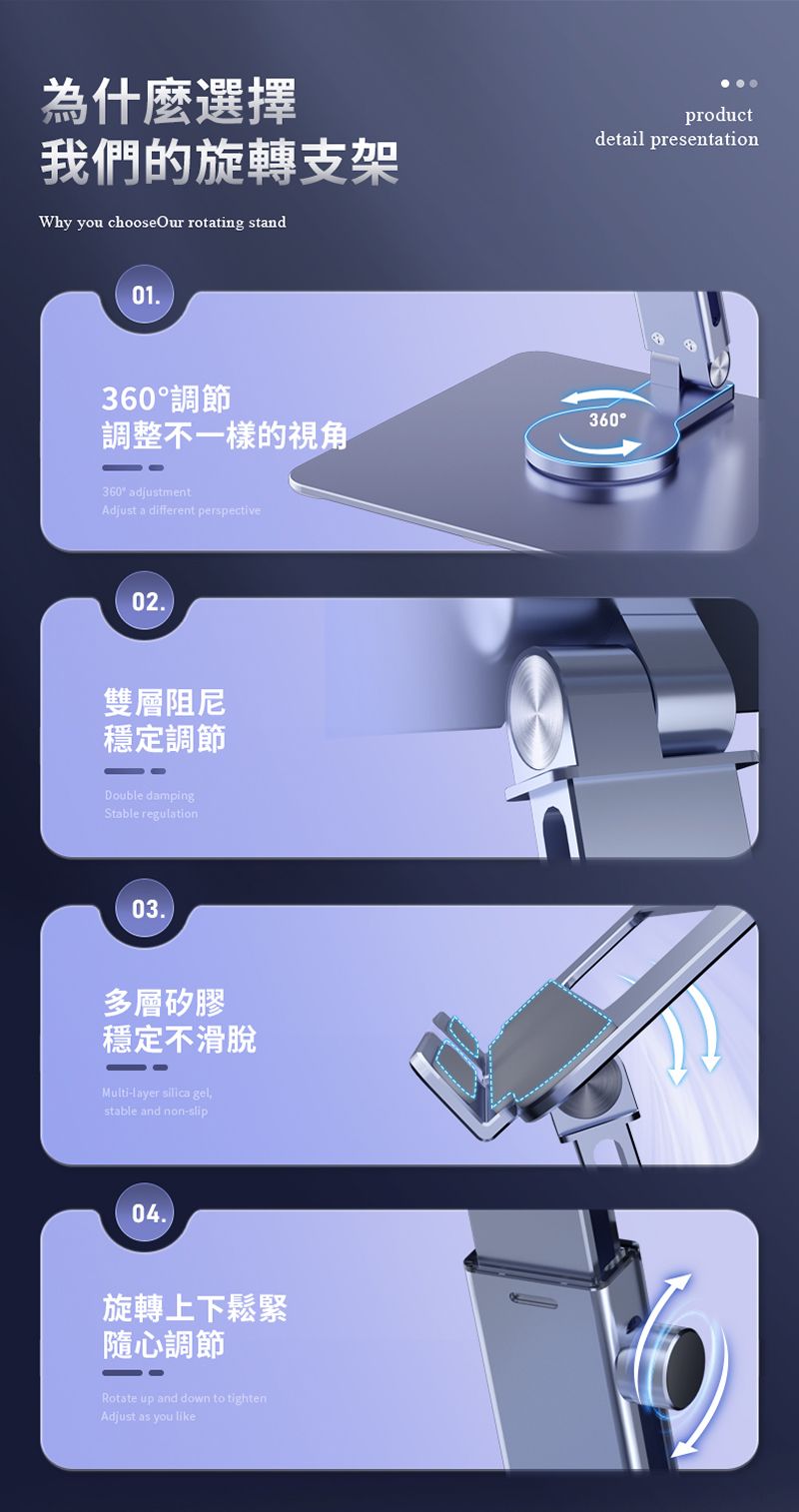 為什麼選擇我們的旋轉支架Why you chooseOur rotating standproductdetail presentation01360調節調整不一樣的視角360 adjustmentAdjust a different perspective0.2雙層阻尼穩定調節Double dampingStable regulation03.多層矽膠穩定不滑脫Multi-layer silica gel,stable and non-slip04.旋轉上下鬆緊隨心調節Rotate up and down to tightenAdjust as you like360°