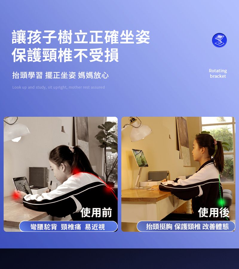 讓孩子樹立正確坐姿保護頸椎不受損抬頭學習 擺正坐姿 媽媽放心Look up and study  upright, mother rest assuredRotatingbracket使用前使用後彎腰駝背 頸椎痛 易近視抬頭挺胸 保護頸椎 改善體態