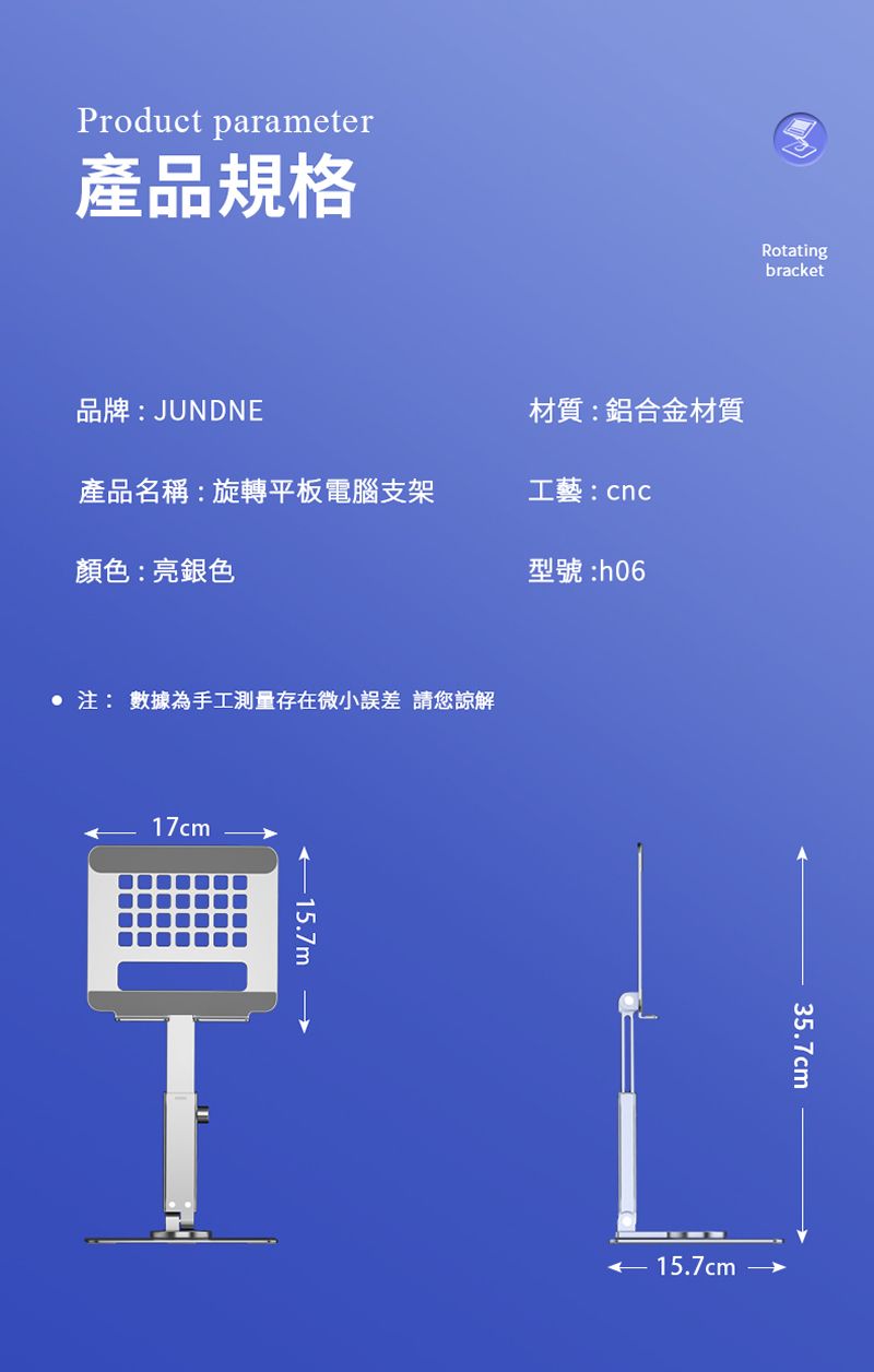 Product parameter產品規格Rotatingbracket品牌:JUNDNE材質:鋁合金材質產品名稱:旋轉平板電腦支架工藝:cnc顏色:亮銀色型號:: 數據為手工測量存在微小誤差 請您諒解17cm35.7cm 15.7cm