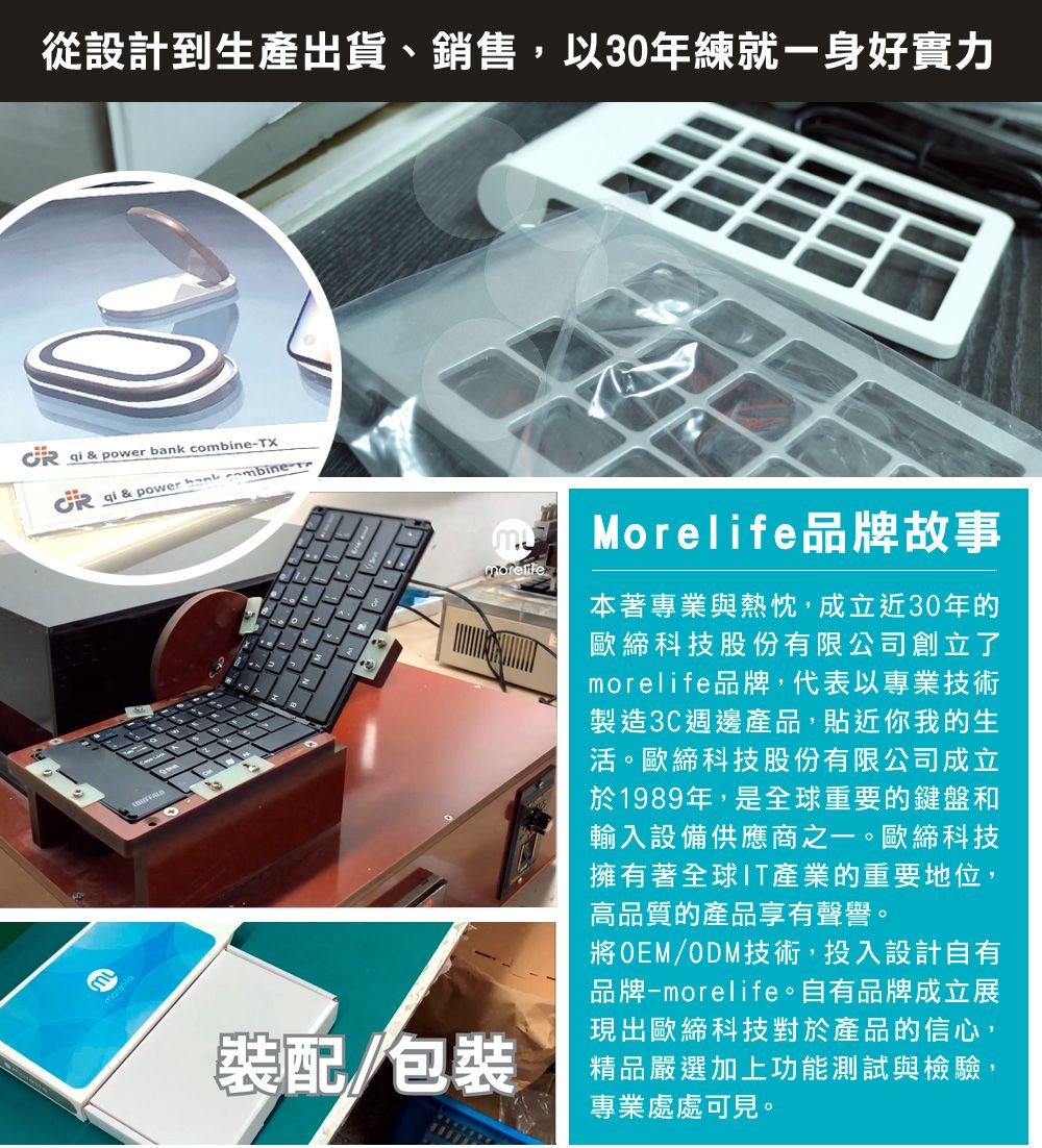 從設計到生產出貨、銷售,以30年練就一身好實力   pwer  combineX qi & power bank combine-To Morelife品牌故事裝配/包裝本著專業與熱忱,成立近30年的歐締科技股份有限公司創立了morelife品牌,代表以專業技術製造3C週邊產品,貼近你我的生活。歐締科技股份有限公司成立於1989年,是全球重要的鍵盤和輸入設備供應商之一。歐締科技擁有著全球IT產業的重要地位,高品質的產品享有聲譽。將OEM/ODM技術,投入設計自有品牌-morelife。自有品牌成立展現出歐締科技對於產品的信心,精品嚴選加上功能測試與檢驗,專業處處可見。