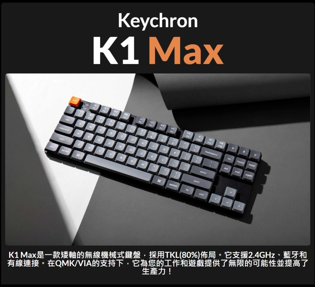 eychronK1 MaxNMKLback homeenterendK1 Max是一款矮軸的無線機械式鍵盤,採用TKL(80%)佈局。它支援2.4GHz、藍牙和有線連接。在QMK/VIA的支持下,它為您的工作和遊戲提供了無限的可能性並提高了生產力!