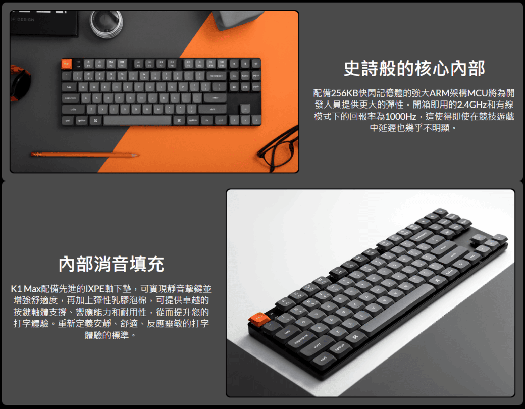 DESIGN消音填充K1 Max配備先進的IXPE軸下墊,可實現靜音擊鍵並增強舒適度,再加上彈性乳膠泡棉,可提供卓越的按鍵軸體支撐、響應能力和耐用性,從而提升您的打字體驗。重新定義安靜、舒適、反應靈敏的打字體驗的標準。史詩般的核心內部配備256KB快閃記憶體的強大ARM架構MCU將為開發人員提供更大的彈性。開箱即用的2.4GHz和有線模式下的回報率為1000Hz,這使得即使在競技遊戲中延遲也幾乎不明顯。