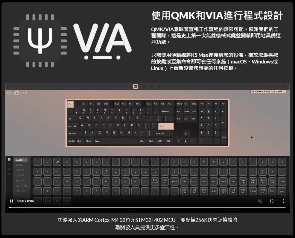 AE  1 2 3A使用和IA進行程式設計QM/VIA意味著流暢工作流程的無限可能。感謝我們的工程團隊,這是史上第一次無線機械式鍵盤開箱即用地具備這些功能。只需使用傳輸線將K Max連接到您的設備,拖放您最喜歡的按鍵或巨集命令即可在任何系統(macO、dows或Linux上重新設置您想要的任何按鍵。    )46QWERYAS FGKL VNM    789456123←←KEYHRON  MAX  RGBBBASIC7HKNR5TMEDIAMACROiLAYERSSPECIALLIGHTINGCUSTOM1End LMnLock 0:00/0:06功能強大的ARM Cortex-M4 32位元STM32F402 MCU,並配備256K快閃記憶體將為開發人員提供更多靈活性。C