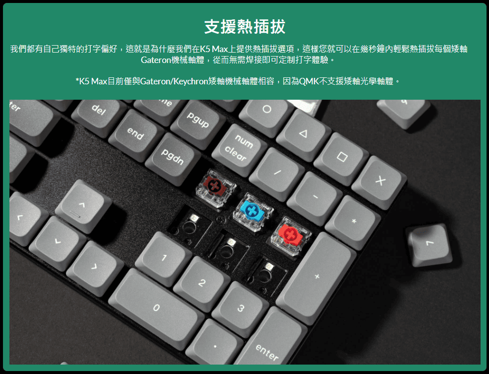 支援熱插拔我們都有自己獨特的打字偏好,這就是為什麼我們在K5 Max上提供熱插拔選項,這樣您就可以在幾秒鐘內輕鬆熱插拔每個矮軸Gateron機械軸體,從而無需焊接即可定制打字體驗。*K5 Max目前僅與Gateron/Keychron矮軸機械軸體相容,因為QMK不支援矮軸光學軸體。terpgupnumcleardelendpgdnΔ3enter