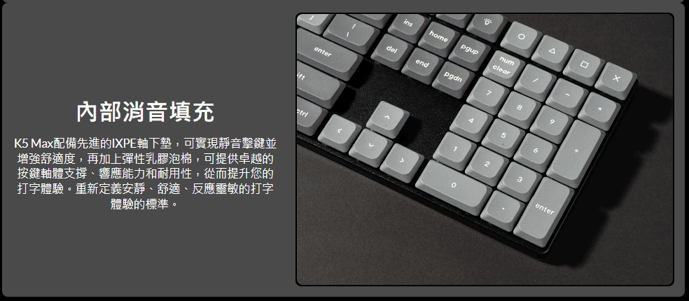 enter內部消音填充K5 Ma配備先進的IXPE軸下墊,可實現靜音擊鍵並增強舒適度,再加上彈性乳膠泡棉,可提供卓越的按鍵軸體支撐、響應能力和耐用性,從而提升您的打字體驗重新定義安靜、舒適、反應靈敏的打字體驗的標準。。xinshomepgupnumcleardelendpgdn789456123enter