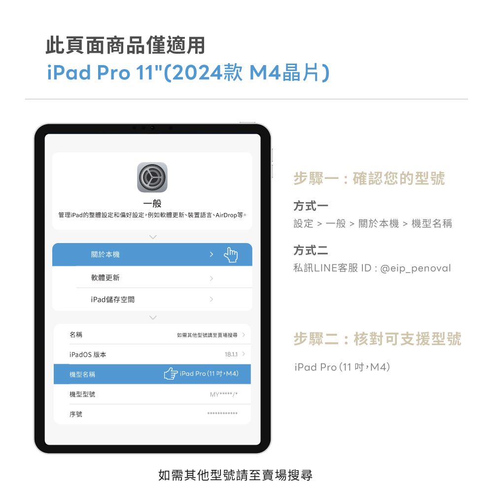 此頁面商品僅適用iPad Pro 11(2024款 M4晶片)一般管理iPad的整體設定和偏好設定,例如軟體更新、裝置語言、AirDrop等。關於本機軟體更新iPad儲存空間步驟一:確認您的型號方式一設定  一般  關於本機機型名稱方式二私訊LINE客服 ID: @eip_penoval名稱如需其他型號至賣場步驟二:核對可支援型號iPadOS 版本18.1.1iPad Pro (11,M4)機型名稱iPad Pro(11,M4)MY機型型號序號如需其他型號請至賣場搜尋