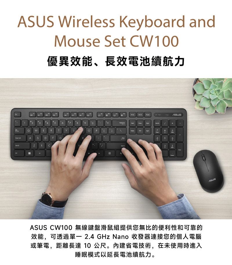 AUS ireless Keyboard andose Set W10優異效能、長效電池續航力D120QW E R TYu P MAS DGCN7ASUS CW100 無線鍵盤滑鼠組提供您無比的便利性和可靠的效能,可透過 2.4 GHz Nano 收發器連接您的個人電腦或筆電,距離長達10公尺。內建省電技術,在未使用時進入睡眠模式以延長電池續航力。