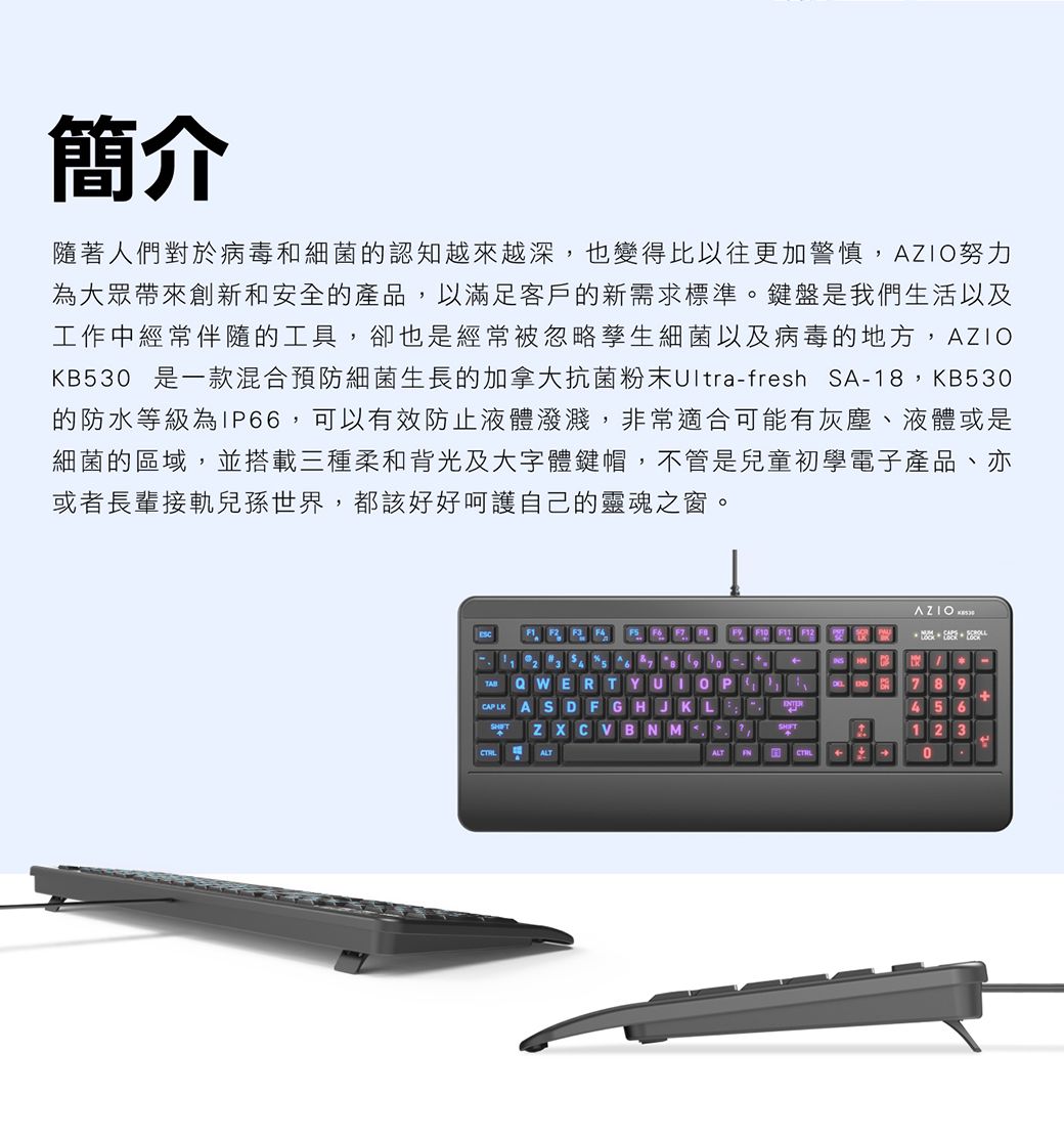 簡介隨著人們對於病毒和細菌的認知越來越深,也變得比以往更加警慎,努力為大眾帶來創新和安全的產品,以滿足客戶的新需求標準。鍵盤是我們生活以及工作中經常伴隨的工具,卻也是經常被忽略孳生細菌以及病毒的地方,AZIOKB30 是一款混合預防細菌生長的加拿大抗菌粉末Ultra-fresh SA-,KB530的防水等級為IP66,可以有效防止液體潑濺,非常適合可能有灰塵、液體或是細菌的區域,並搭載三種柔和背光及大字體鍵帽,不管是兒童初學電子產品、亦或者長輩接軌兒孫世界,都該好好呵護自己的靈魂之窗。F   F21 2 3  5 6  8 9QWERTYUIOPCAP ASDFGHJKLZXCVBNMALTAZIO