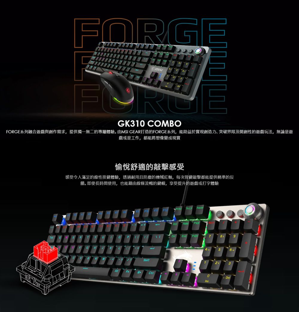 FORGEGK310 COMBOFORGE系列融合遊戲與創作需求,提供獨一無二的專屬體驗。由MSI GEAR打造的FORGE系列,能助益於實現創造力、突破界限及開創性的遊戲玩法,無論是遊戲或是工作,都能將想像變成現實愉悅舒適的感受感受令人滿足的線性按鍵體驗,透過耐用且防塵的機械軸,每次按鍵敲擊都能提供精準的反饋。即使長時間使用,也能藉由線條流暢的鍵帽,享受提升的遊戲或打字體驗56-Del