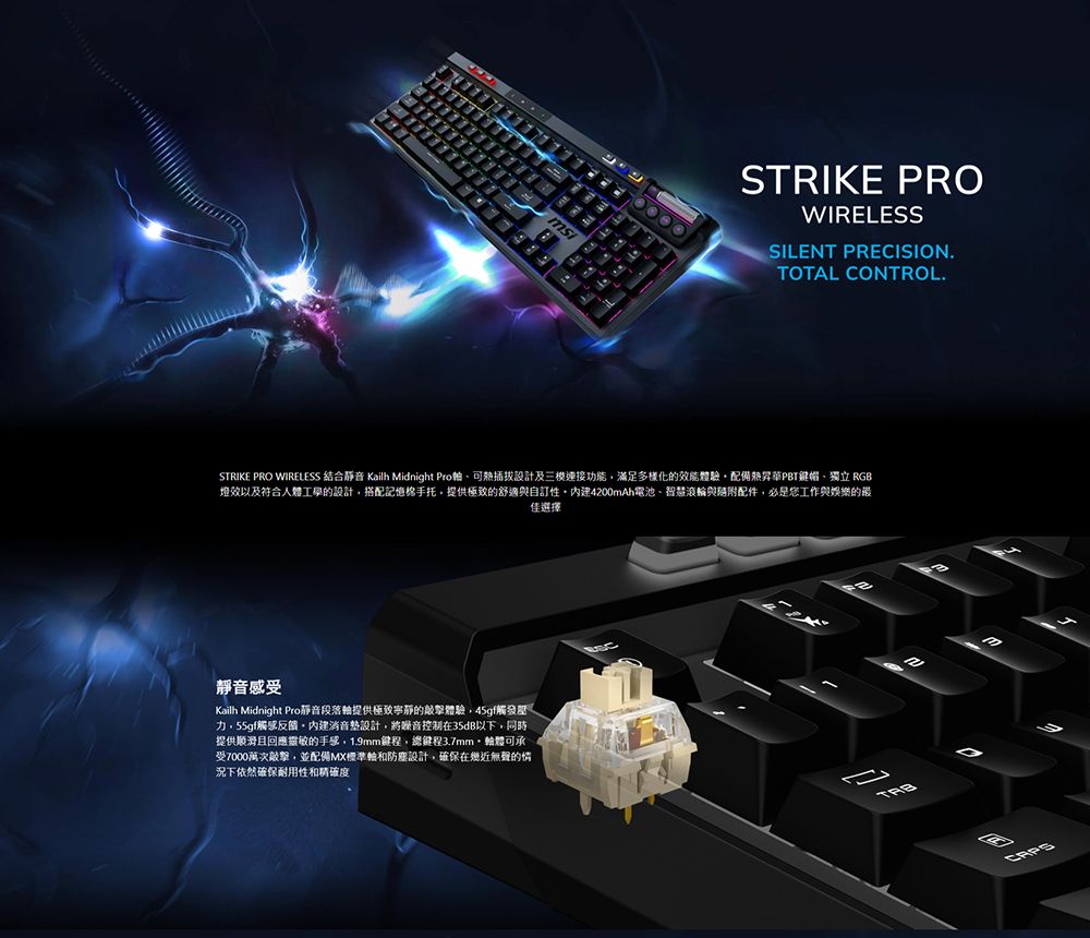 STRIKE PROWIRELESSSILENT PRECISIONTOTAL CONTROL.STRIKE PRO WIRELESS 結合靜音 Kailh Midnight Pro可設計及三連接功能滿足多樣化的效能體驗配備熱昇華PBT鍵帽獨立 RGB燈效以及符合人體工學的設計搭配記憶手托提供極致的舒適與自訂4200Ah電池智慧滾與配件必是您工作與娛樂的最佳選擇靜音感受Kailh Midnight Pro靜音段落提供極致寧靜的體驗45gf觸發力,55gf觸感反饋消音墊設計,將噪音控制在35dB以下,同時提供顺滑且回應靈敏的手感,1.9m鍵程,總鍵程3.7mm,軸體可承受7000萬次敲擊,並配備MX標準輪和設計,確保在無聲的情況下依然確保耐用性和精確度mm