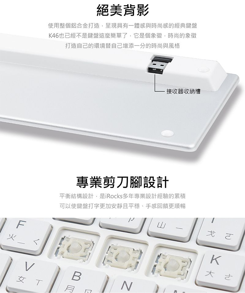 絕美背影使用整個鋁合金打造呈現具有一體感與時尚感的經典鍵盤K46也已經不是鍵盤這麼簡單了,它是個象徵,時尚的象徵打造自己的環境替自己增添的時尚與風格F火接收器收納槽專業剪刀腳設計平衡結構設計,是iRocks多年專業設計經驗的累積可以使鍵盤打字更加安靜且平穩、手感回饋更順暢ㄨㄛB女NK大
